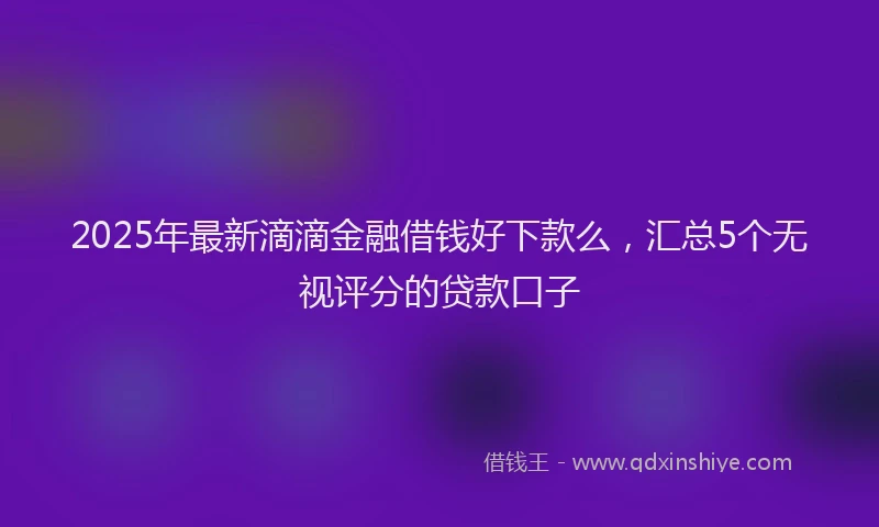 2025年最新滴滴金融借钱好下款么，汇总5个无视评分的贷款口子