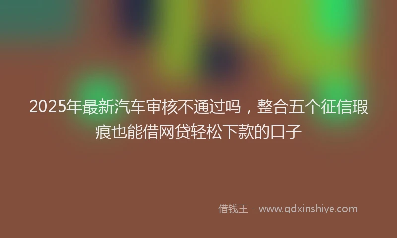 2025年最新汽车审核不通过吗，整合五个征信瑕疵也能借网贷轻松下款的口子