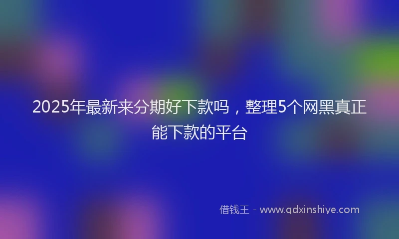 2025年最新来分期好下款吗，整理5个网黑真正能下款的平台