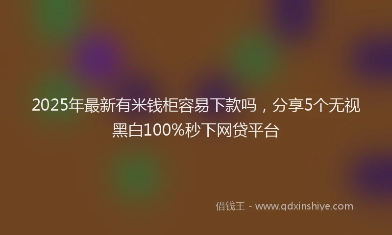 2025年最新有米钱柜容易下款吗，分享5个无视黑白100%秒下网贷平台