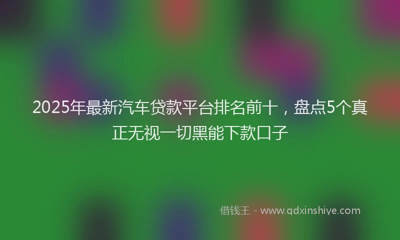 2025年最新汽车贷款平台排名前十，盘点5个真正无视一切黑能下款口子