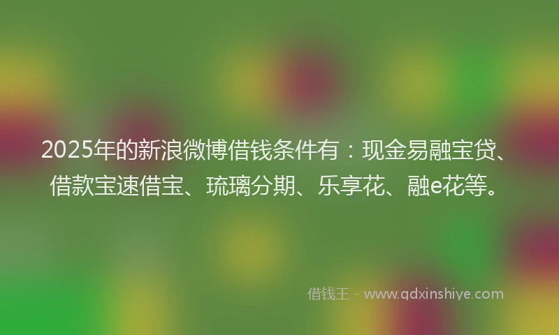 2025年的新浪微博借钱条件有：现金易融宝贷、借款宝速借宝、琉璃分期、乐享花、融e花等。