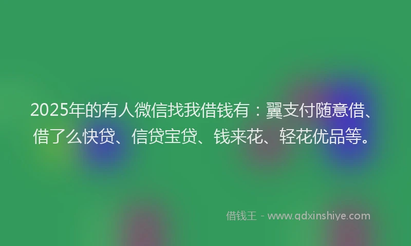 2025年的有人微信找我借钱有：翼支付随意借、借了么快贷、信贷宝贷、钱来花、轻花优品等。