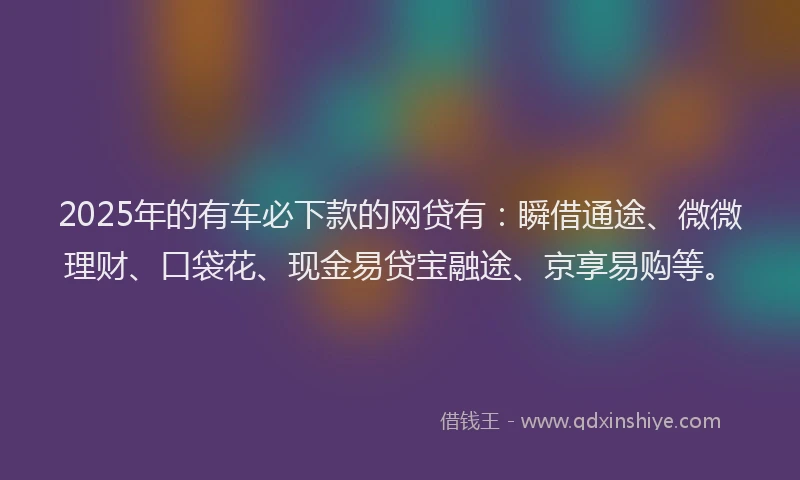 2025年的有车必下款的网贷有：瞬借通途、微微理财、口袋花、现金易贷宝融途、京享易购等。