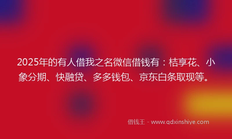 2025年的有人借我之名微信借钱有：桔享花、小象分期、快融贷、多多钱包、京东白条取现等。