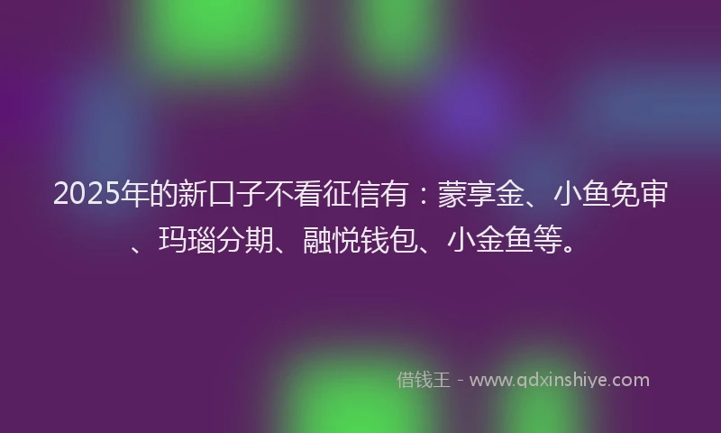 2025年的新口子不看征信有：蒙享金、小鱼免审、玛瑙分期、融悦钱包、小金鱼等。