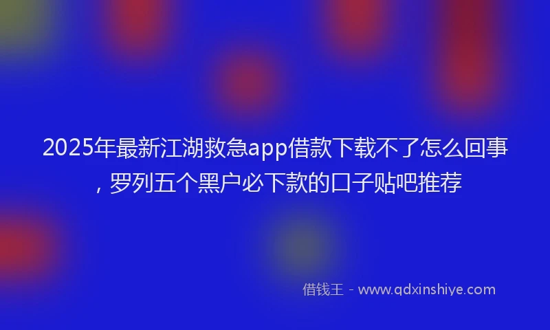 2025年最新江湖救急app借款下载不了怎么回事，罗列五个黑户必下款的口子贴吧推荐