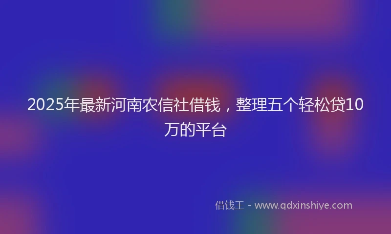 2025年最新河南农信社借钱，整理五个轻松贷10万的平台