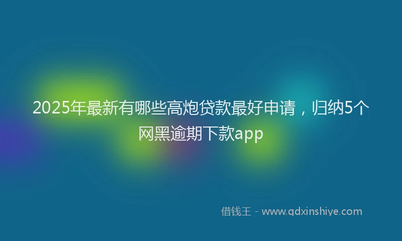 2025年最新有哪些高炮贷款最好申请，归纳5个网黑逾期下款app
