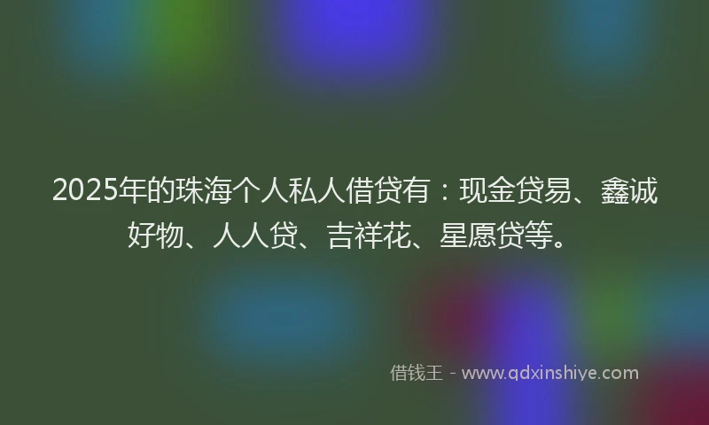 2025年的珠海个人私人借贷有：现金贷易、鑫诚好物、人人贷、吉祥花、星愿贷等。