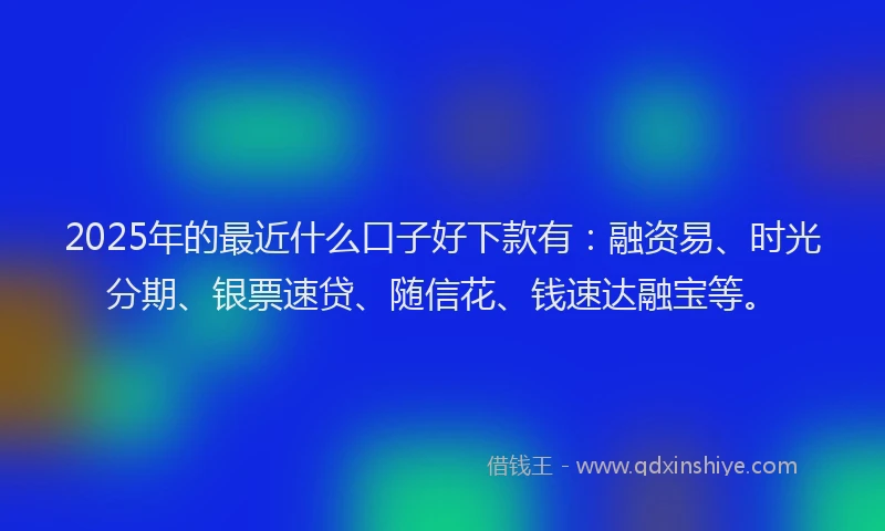 2025年的最近什么口子好下款有：融资易、时光分期、银票速贷、随信花、钱速达融宝等。