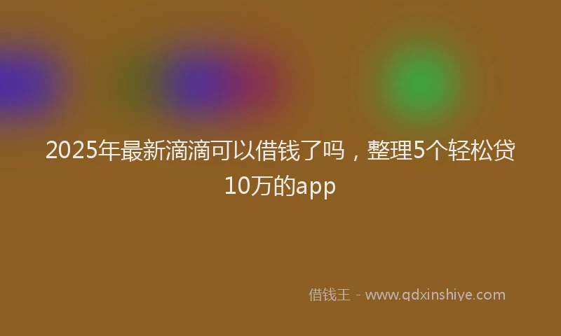 2025年最新滴滴可以借钱了吗，整理5个轻松贷10万的app