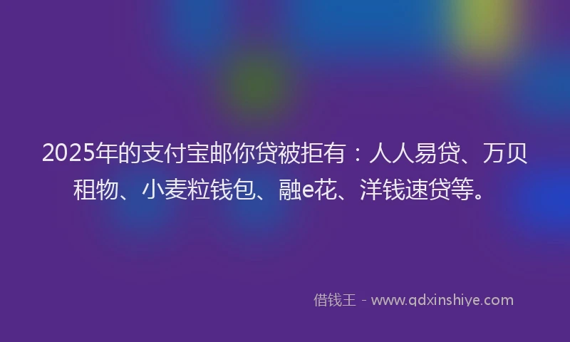 2025年的支付宝邮你贷被拒有：人人易贷、万贝租物、小麦粒钱包、融e花、洋钱速贷等。