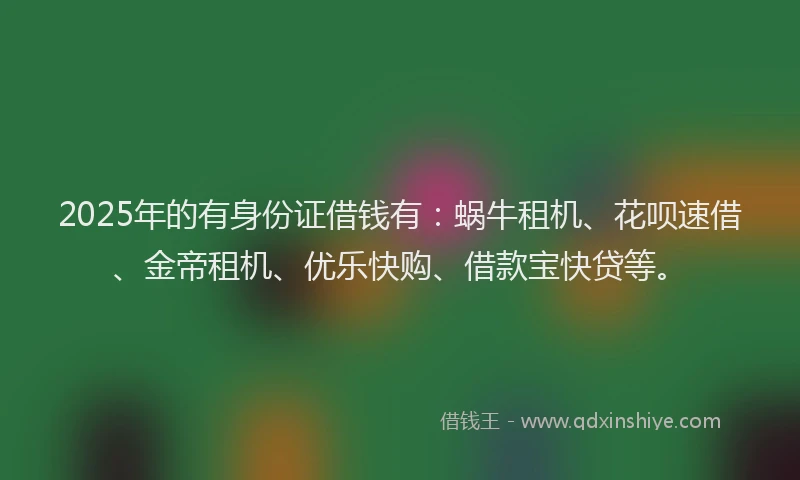 2025年的有身份证借钱有：蜗牛租机、花呗速借、金帝租机、优乐快购、借款宝快贷等。