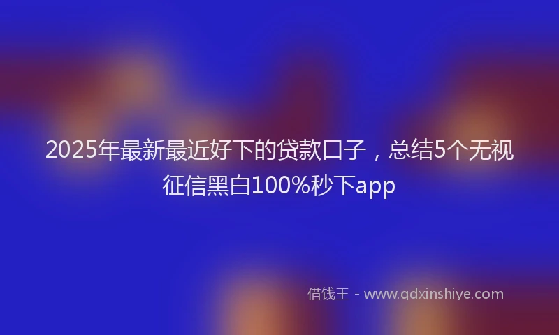 2025年最新最近好下的贷款口子，总结5个无视征信黑白100%秒下app