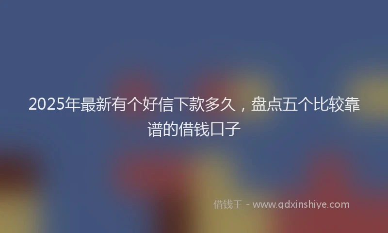 2025年最新有个好信下款多久，盘点五个比较靠谱的借钱口子