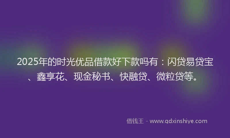 2025年的时光优品借款好下款吗有：闪贷易贷宝、鑫享花、现金秘书、快融贷、微粒贷等。