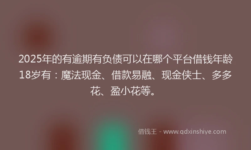 2025年的有逾期有负债可以在哪个平台借钱年龄18岁有：魔法现金、借款易融、现金侠士、多多花、盈小花等。