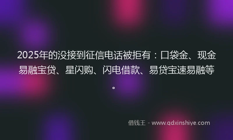 2025年的没接到征信电话被拒有：口袋金、现金易融宝贷、星闪购、闪电借款、易贷宝速易融等。