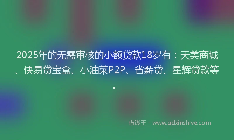 2025年的无需审核的小额贷款18岁有：天美商城、快易贷宝盒、小油菜P2P、省薪贷、星辉贷款等。