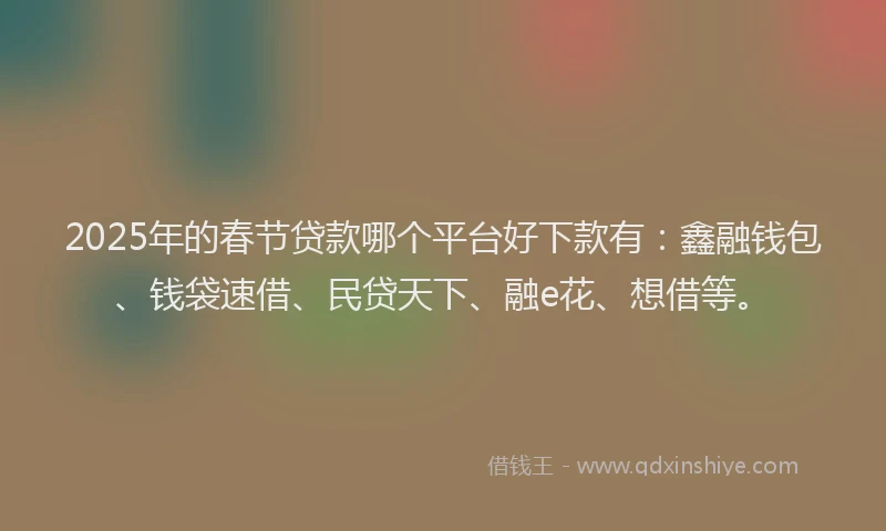 2025年的春节贷款哪个平台好下款有：鑫融钱包、钱袋速借、民贷天下、融e花、想借等。