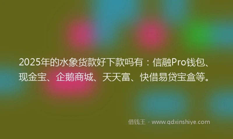 2025年的水象货款好下款吗有：信融Pro钱包、现金宝、企鹅商城、天天富、快借易贷宝盒等。