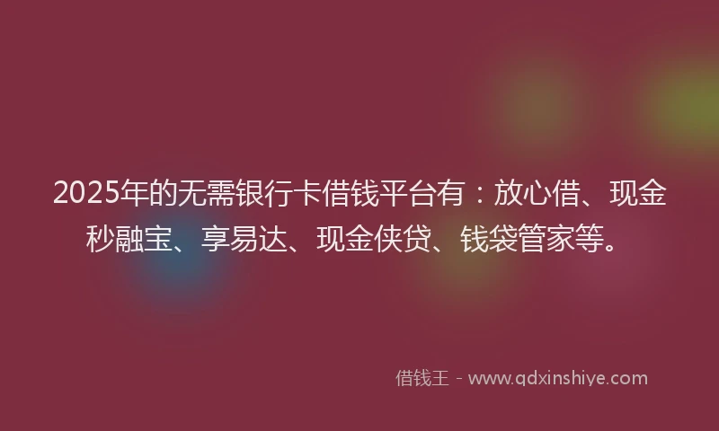 2025年的无需银行卡借钱平台有：放心借、现金秒融宝、享易达、现金侠贷、钱袋管家等。