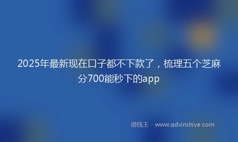 2025年最新现在口子都不下款了，梳理五个芝麻分700能秒下的app