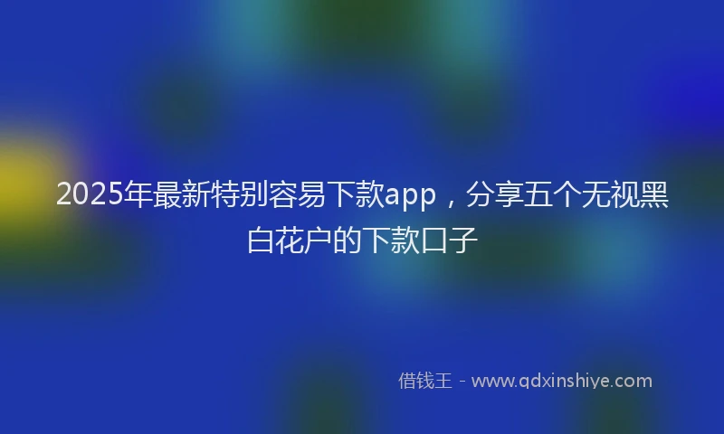 2025年最新特别容易下款app，分享五个无视黑白花户的下款口子