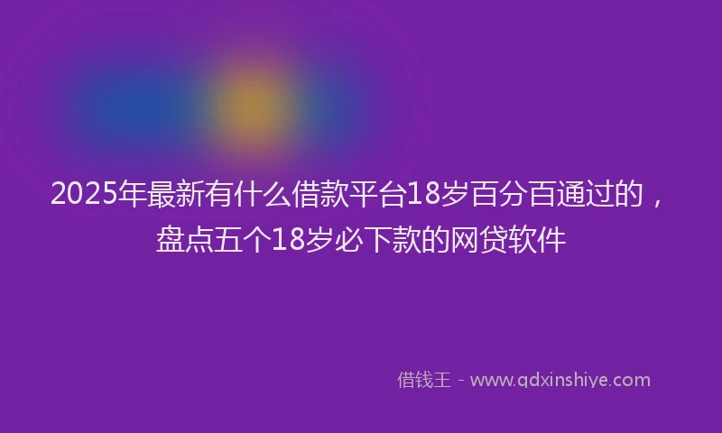 2025年最新有什么借款平台18岁百分百通过的，盘点五个18岁必下款的网贷软件