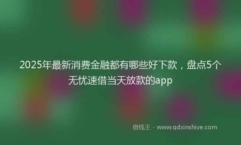 2025年最新消费金融都有哪些好下款，盘点5个无忧速借当天放款的app