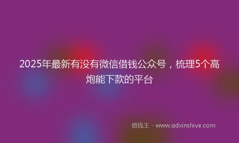 2025年最新有没有微信借钱公众号，梳理5个高炮能下款的平台
