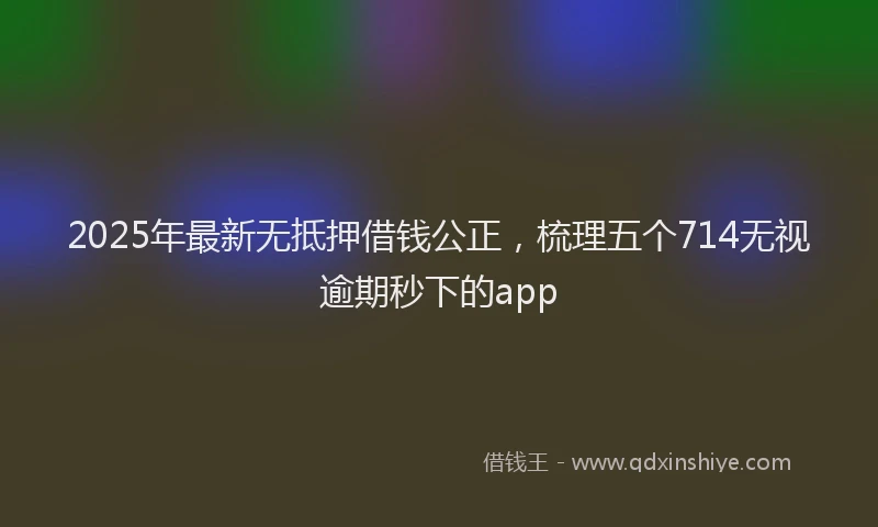 2025年最新无抵押借钱公正，梳理五个714无视逾期秒下的app