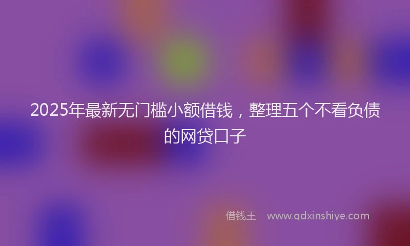 2025年最新无门槛小额借钱，整理五个不看负债的网贷口子