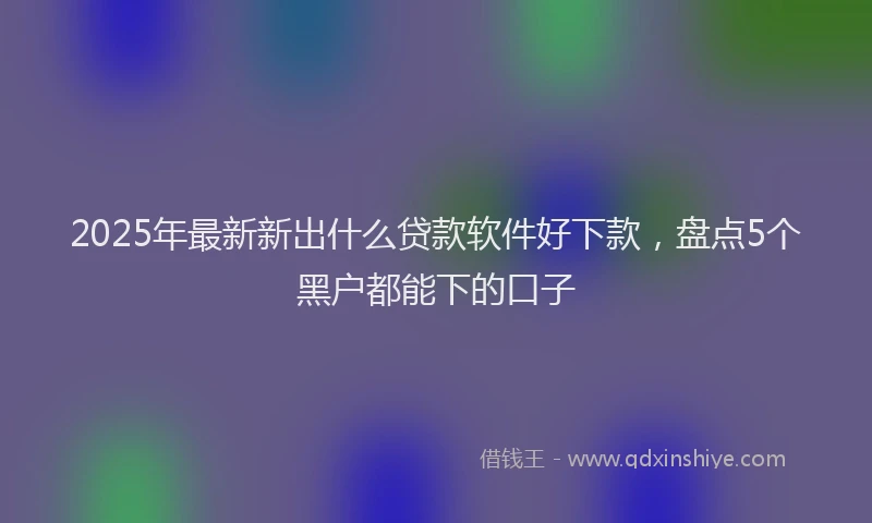 2025年最新新出什么贷款软件好下款，盘点5个黑户都能下的口子