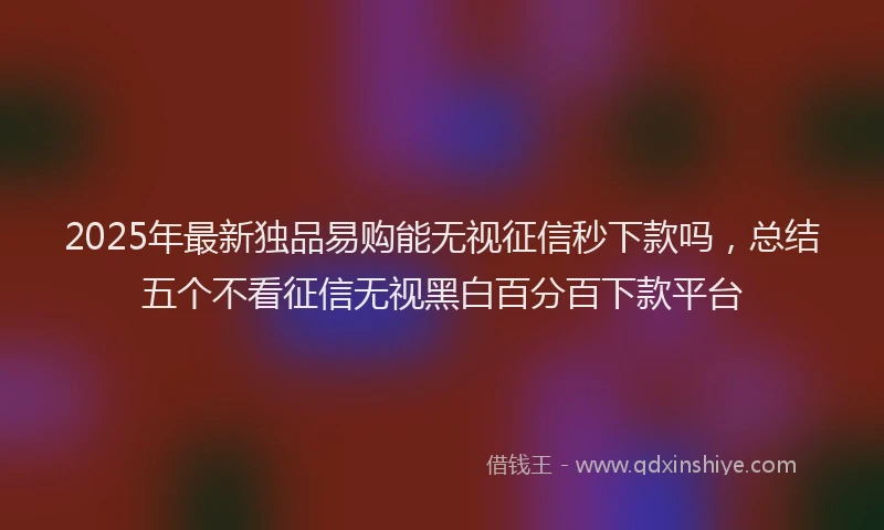 2025年最新独品易购能无视征信秒下款吗，总结五个不看征信无视黑白百分百下款平台