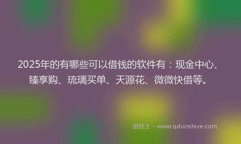 2025年的有哪些可以借钱的软件有：现金中心、臻享购、琉璃买单、天源花、微微快借等。