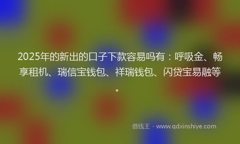 2025年的新出的口子下款容易吗有：呼吸金、畅享租机、瑞信宝钱包、祥瑞钱包、闪贷宝易融等。