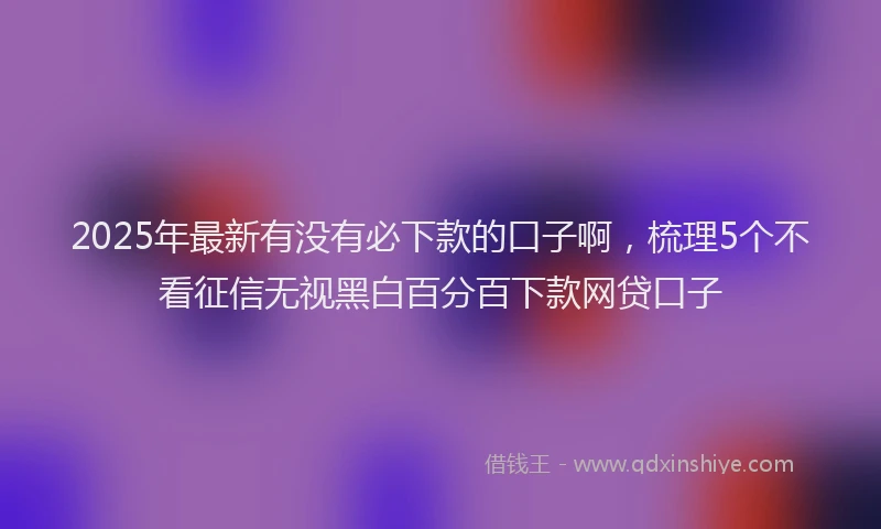 2025年最新有没有必下款的口子啊，梳理5个不看征信无视黑白百分百下款网贷口子