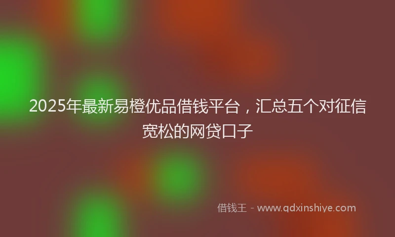 2025年最新易橙优品借钱平台，汇总五个对征信宽松的网贷口子