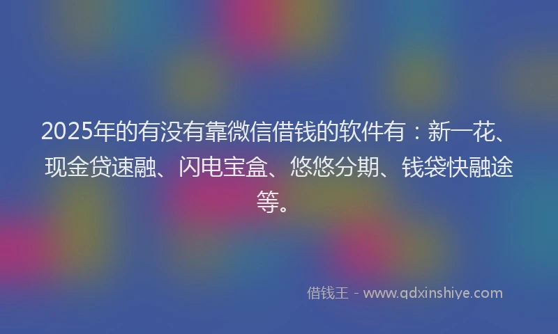 2025年的有没有靠微信借钱的软件有：新一花、现金贷速融、闪电宝盒、悠悠分期、钱袋快融途等。