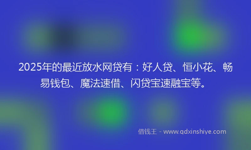 2025年的最近放水网贷有：好人贷、恒小花、畅易钱包、魔法速借、闪贷宝速融宝等。