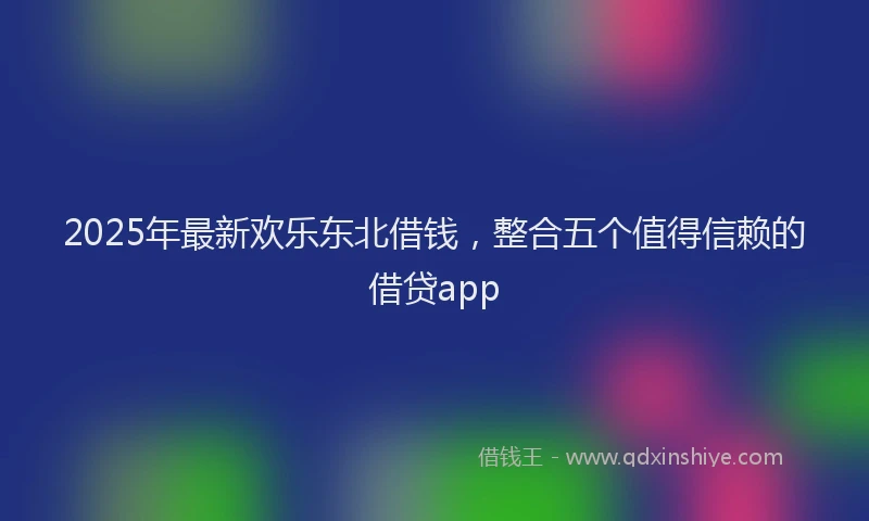 2025年最新欢乐东北借钱，整合五个值得信赖的借贷app
