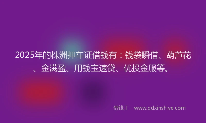 2025年的株洲押车证借钱有：钱袋瞬借、葫芦花、金满盈、用钱宝速贷、优投金服等。