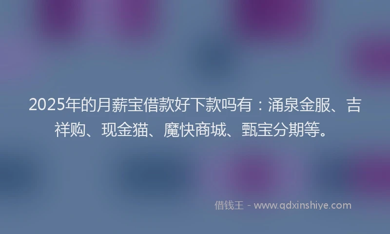 2025年的月薪宝借款好下款吗有：涌泉金服、吉祥购、现金猫、魔快商城、甄宝分期等。