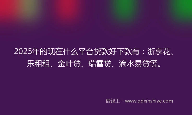 2025年的现在什么平台货款好下款有：浙享花、乐租租、金叶贷、瑞雪贷、滴水易贷等。