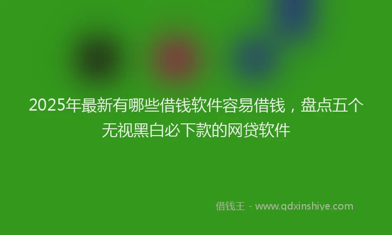 2025年最新有哪些借钱软件容易借钱，盘点五个无视黑白必下款的网贷软件