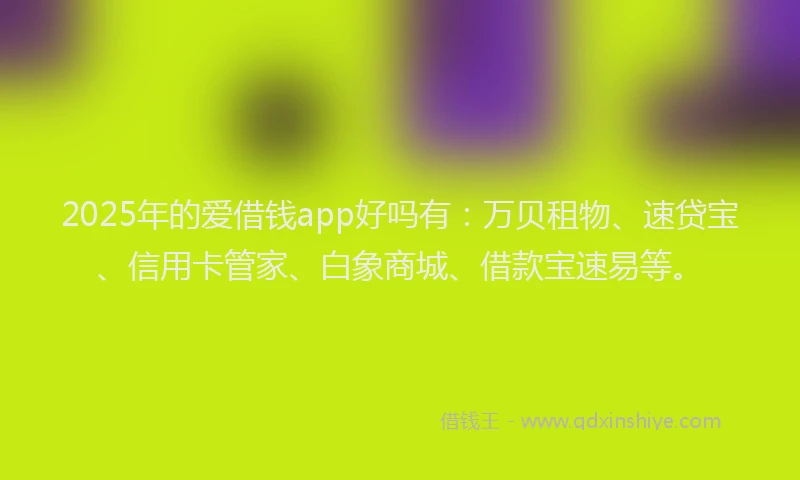 2025年的爱借钱app好吗有：万贝租物、速贷宝、信用卡管家、白象商城、借款宝速易等。