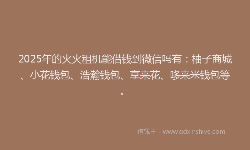 2025年的火火租机能借钱到微信吗有：柚子商城、小花钱包、浩瀚钱包、享来花、哆来米钱包等。
