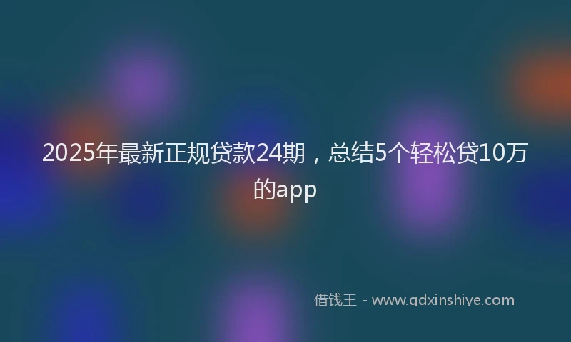 2025年最新正规贷款24期，总结5个轻松贷10万的app